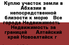 Куплю участок земли в Абхазии в непосредственной близости к морю - Все города Недвижимость » Недвижимость за границей   . Алтайский край,Новоалтайск г.